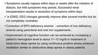 Symptoms usually regress within days or weeks after the initiation of
dialysis, but mild symptoms may persist. Successful renal
transplantation results in resolution of symptoms within days
 in ESKD, EEG changes generally improve after several months but do
not completely normalize
Correction of EPO deficiency anemia ; correction of iron deficiency
anemia using parenteral and oral iron supplements ;
Improvement of cognitive function can be achieved by increasing a
patient’s hemoglobin level to about 11–12 mg/dl or treatment of
obstructive sleep apnea by using continuous positive airway pressure
ventilation similar to obstructive sleep apnea in obese patients
 