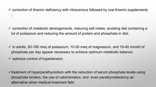  correction of thiamin deficiency with intravenous followed by oral thiamin supplements
;
 correction of metabolic derangements, reducing salt intake, avoiding diet containing a
lot of potassium and reducing the amount of protein and phosphate in diet.
 In adults, 60-180 meq of potassium, 10-30 meq of magnesium, and 10-40 mmol/l of
phosphate per day appear necessary to achieve optimum metabolic balance;
 optimize control of hypertension
treatment of hyperparathyroidism with the reduction of serum phosphate levels using
phosphate binders, the use of calcimimetics and even parathyroidectomy as
alternative when medical treatment fails
 