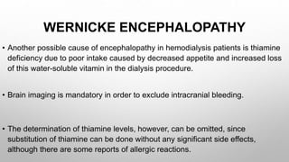 WERNICKE ENCEPHALOPATHY
• Another possible cause of encephalopathy in hemodialysis patients is thiamine
deficiency due to poor intake caused by decreased appetite and increased loss
of this water-soluble vitamin in the dialysis procedure.
• Brain imaging is mandatory in order to exclude intracranial bleeding.
• The determination of thiamine levels, however, can be omitted, since
substitution of thiamine can be done without any significant side effects,
although there are some reports of allergic reactions.
 