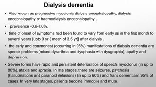 Dialysis dementia
• Also known as progressive myoclonic dialysis encephalopathy, dialysis
encephalopathy or haemodialysis encephalopathy .
• prevalence -0.6-1.0%.
• time of onset of symptoms had been found to vary from early as in the first month to
several years [upto 9 yr { mean of 3.5 yr}] after dialysis .
• the early and commonest (occurring in 95%) manifestations of dialysis dementia are
speech problems (mixed dysarthria and dysphasia with dysgraphia), apathy and
depression.
• Severe forms have rapid and persistent deterioration of speech, myoclonus (in up to
80%), ataxia and apraxia. In late stages, there are seizures, psychosis
(hallucinations and paranoid delusions) (in up to 60%) and frank dementia in 95% of
cases. In very late stages, patients become immobile and mute.
 