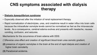 CNS symptoms associated with dialysis
therapy
• Dialysis dysequilibrium syndrome
• Especially observed after the initiation of renal replacement therapy.
• Rapid normalization of electrolytes, urea, and creatinine result in water influx into brain cells
because the intracellular osmolyte levels cannot be normalized as fast as the intravascular
levels. As a consequence, cerebral edema evolves and presents with headache, nausea,
vomiting, confusion, and seizures.
Mechanisms for the occurrence of brain edema with DDS:
(1)Reverse urea effect and creation of significant blood-brain urea osmotic gradient,
(2) presence of organic osmolytes in the brain at the end of rapid dialysis and creation of
higher brain osmolarity
(3) Paradoxical acidemia.
 