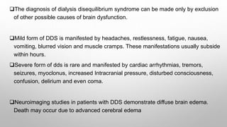 The diagnosis of dialysis disequilibrium syndrome can be made only by exclusion
of other possible causes of brain dysfunction.
Mild form of DDS is manifested by headaches, restlessness, fatigue, nausea,
vomiting, blurred vision and muscle cramps. These manifestations usually subside
within hours.
Severe form of dds is rare and manifested by cardiac arrhythmias, tremors,
seizures, myoclonus, increased Intracranial pressure, disturbed consciousness,
confusion, delirium and even coma.
Neuroimaging studies in patients with DDS demonstrate diffuse brain edema.
Death may occur due to advanced cerebral edema
 