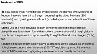 Treatment of DDS
(1) slow, gentle initial hemodialysis by decreasing the dialysis time (2 hours) at
frequent intervals (every 1 to 2 days), decreasing the blood flow rate (200
ml/minute) and by using a less efficient (small) dialyzer or a combination of these
techniques,
(2) the use of a high dialysate sodium concentration to minimize osmotic
disequilibrium. It has been found that sodium concentrations of 2 meq/l yields an
osmotic force equivalent to approximately 11 mg/dl of blood urea nitrogen (BUN),
and
(3) administration of osmotically active substances during dialysis as by using a
high-glucose-concentration dialysate (200-717 mg/dl) or by using intravenous
mannitol (IV infusion of 1 g/kg/dialysis) can reduce osmolarity fluctuation
 