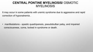 CENTRAL PONTINE MYELINOSIS/ OSMOTIC
MYELINOSIS
It may occur in some patients with uremic syndrome due to aggressive and rapid
correction of hyponatremia .
• manifestations - spastic quadriparesis, pseudobulbar palsy, and impaired
consciousness, coma, locked in syndrome or death.
 