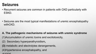 Seizures
• Recurrent seizures are common in patients with CKD particularly with
ESKD.
• Seizures are the most typical manifestations of uremic encephalopathy
withCKD.
A. The pathogenic mechanisms of seizures with uremic syndrome
(1)Accumulation of uremic toxins and excitotoxicity,
(2) Secondary hyperparathyroidism,
(3) metabolic and electrolytes derangements,
(4)Hypertensive encephalopathy, and
 