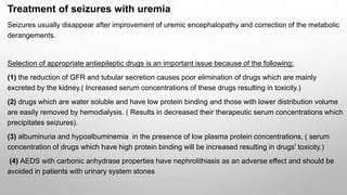 Treatment of seizures with uremia
Seizures usually disappear after improvement of uremic encephalopathy and correction of the metabolic
derangements.
Selection of appropriate antiepileptic drugs is an important issue because of the following:
(1) the reduction of GFR and tubular secretion causes poor elimination of drugs which are mainly
excreted by the kidney.( Increased serum concentrations of these drugs resulting in toxicity.)
(2) drugs which are water soluble and have low protein binding and those with lower distribution volume
are easily removed by hemodialysis. ( Results in decreased their therapeutic serum concentrations which
precipitates seizures).
(3) albuminuria and hypoalbuminemia in the presence of low plasma protein concentrations, ( serum
concentration of drugs which have high protein binding will be increased resulting in drugs' toxicity.)
(4) AEDS with carbonic anhydrase properties have nephrolithiasis as an adverse effect and should be
avoided in patients with urinary system stones
 