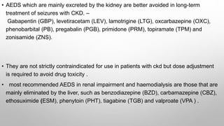 • AEDS which are mainly excreted by the kidney are better avoided in long-term
treatment of seizures with CKD. –
Gabapentin (GBP), levetiracetam (LEV), lamotrigine (LTG), oxcarbazepine (OXC),
phenobarbital (PB), pregabalin (PGB), primidone (PRM), topiramate (TPM) and
zonisamide (ZNS).
• They are not strictly contraindicated for use in patients with ckd but dose adjustment
is required to avoid drug toxicity .
• most recommended AEDS in renal impairment and haemodialysis are those that are
mainly eliminated by the liver, such as benzodiazepine (BZD), carbamazepine (CBZ),
ethosuximide (ESM), phenytoin (PHT), tiagabine (TGB) and valproate (VPA ) .
 