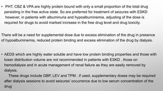 • PHT, CBZ & VPA are highly protein bound with only a small proportion of the total drug
persisting in the free active state. So are preferred for treatment of seizures with ESKD
however, in patients with albuminuria and hypoalbuminemia, adjusting of the dose is
required for drugs to avoid marked increase in the free drug level and drug toxicity.
There will be a need for supplemental dose due to excess elimination of the drug in presence
of hypoalbuminemia, reduced protein binding and excess elimination of the drug by dialysis.
• AEDS which are highly water soluble and have low protein binding properties and those with
lower distribution volume are not recommended in patients with ESKD , those on
hemodialysis and in acute management of renal failure as they are easily removed by
dialysis.
These drugs include GBP, LEV and TPM . if used, supplementary doses may be required
after dialysis sessions to avoid seizures' occurrence due to low serum concentration of the
drug
 