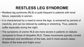 RESTLESS LEG SYNDROME
• Restless leg syndrome (RLS) is quite frequent in patients with renal
failure, especially in women.
• It is characterized by a need to move the legs, is worsened by periods of
inactivity, and can be relieved by walking or stretching. Thus, patients
suffer especially during the night.
• The symptoms of uremic RLS are more severe in patients on dialysis
compared to those of idiopathic RLS. These movements typically consist
of extension and dorsiflexion of the toes, and in more severe cases,
flexion of the knee and thighs occur
 