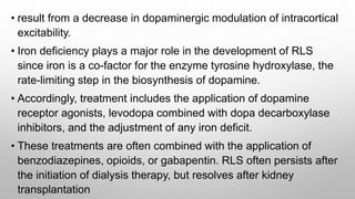 • result from a decrease in dopaminergic modulation of intracortical
excitability.
• Iron deficiency plays a major role in the development of RLS
since iron is a co-factor for the enzyme tyrosine hydroxylase, the
rate-limiting step in the biosynthesis of dopamine.
• Accordingly, treatment includes the application of dopamine
receptor agonists, levodopa combined with dopa decarboxylase
inhibitors, and the adjustment of any iron deficit.
• These treatments are often combined with the application of
benzodiazepines, opioids, or gabapentin. RLS often persists after
the initiation of dialysis therapy, but resolves after kidney
transplantation
 