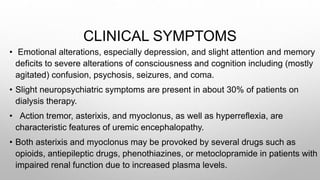 CLINICAL SYMPTOMS
• Emotional alterations, especially depression, and slight attention and memory
deficits to severe alterations of consciousness and cognition including (mostly
agitated) confusion, psychosis, seizures, and coma.
• Slight neuropsychiatric symptoms are present in about 30% of patients on
dialysis therapy.
• Action tremor, asterixis, and myoclonus, as well as hyperreflexia, are
characteristic features of uremic encephalopathy.
• Both asterixis and myoclonus may be provoked by several drugs such as
opioids, antiepileptic drugs, phenothiazines, or metoclopramide in patients with
impaired renal function due to increased plasma levels.
 