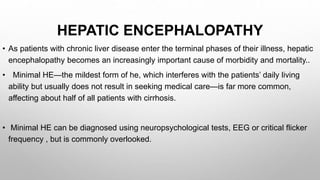 HEPATIC ENCEPHALOPATHY
• As patients with chronic liver disease enter the terminal phases of their illness, hepatic
encephalopathy becomes an increasingly important cause of morbidity and mortality..
• Minimal HE—the mildest form of he, which interferes with the patients’ daily living
ability but usually does not result in seeking medical care—is far more common,
affecting about half of all patients with cirrhosis.
• Minimal HE can be diagnosed using neuropsychological tests, EEG or critical flicker
frequency , but is commonly overlooked.
 