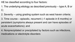 HE be classified according to four factors:
1. The underlying etiology as described previously – type A, B or
C;
2. Severity – using grading system such as west haven criteria;
3. Time course – episodic, recurrent (>1 episode in 6 months) or
persistent (symptoms always present and can have episodes of
acute exacerbations); and
4. Nonprecipitated or precipitated by factors such as infections,
medications or electrolyte disorders
 