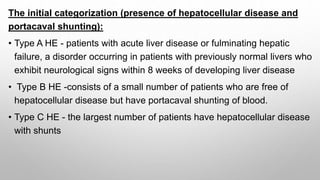 The initial categorization (presence of hepatocellular disease and
portacaval shunting):
• Type A HE - patients with acute liver disease or fulminating hepatic
failure, a disorder occurring in patients with previously normal livers who
exhibit neurological signs within 8 weeks of developing liver disease
• Type B HE -consists of a small number of patients who are free of
hepatocellular disease but have portacaval shunting of blood.
• Type C HE - the largest number of patients have hepatocellular disease
with shunts
 