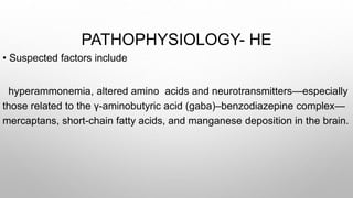 PATHOPHYSIOLOGY- HE
• Suspected factors include
hyperammonemia, altered amino acids and neurotransmitters—especially
those related to the γ-aminobutyric acid (gaba)–benzodiazepine complex—
mercaptans, short-chain fatty acids, and manganese deposition in the brain.
 