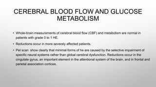 CEREBRAL BLOOD FLOW AND GLUCOSE
METABOLISM
• Whole-brain measurements of cerebral blood flow (CBF) and metabolism are normal in
patients with grade 0 to 1 HE.
• Reductions occur in more severely affected patients.
• Pet scan show clearly that minimal forms of he are caused by the selective impairment of
specific neural systems rather than global cerebral dysfunction. Reductions occur in the
cingulate gyrus, an important element in the attentional system of the brain, and in frontal and
parietal association cortices.
 