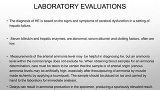 LABORATORY EVALUATIONS
• The diagnosis of HE is based on the signs and symptoms of cerebral dysfunction in a setting of
hepatic failure.
• Serum bilirubin and hepatic enzymes, are abnormal, serum albumin and clotting factors, often are
low.
• Measurements of the arterial ammonia level may be helpful in diagnosing he, but an ammonia
level within the normal range does not exclude he. When obtaining blood samples for an ammonia
determination, care must be taken to be certain that the sample is of arterial origin (venous
ammonia levels may be artificially high, especially after theoutpouring of ammonia by muscle
made ischemic by applying a tourniquet). The sample should be placed on ice and carried by
hand to the laboratory for immediate analysis.
• Delays can result in ammonia production in the specimen, producing a spuriously elevated result.
 