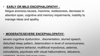 • EARLY OR MILD ENCEPHALOPATHY –
fatigue anorexia,nausea, insomnia, restlessness, decrease in
attention span, cognitive and memory impairments, inability to
manage ideas and apathy.
• MODERATE/SEVERE ENCEPHALOPATHY-
severe cognitive dysfunction , disorientation, slurred speech,
disturbed sleep pattern, deterioration in level of consciousness,
delirium, bizarre behavior, multifocal myoclonus, asterixis,
convulsions, psychosis with visual hallucinations, delusions,
 