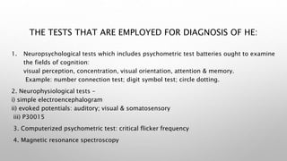 THE TESTS THAT ARE EMPLOYED FOR DIAGNOSIS OF HE:
1. Neuropsychological tests which includes psychometric test batteries ought to examine
the fields of cognition:
visual perception, concentration, visual orientation, attention & memory.
Example: number connection test; digit symbol test; circle dotting.
2. Neurophysiological tests –
i) simple electroencephalogram
ii) evoked potentials: auditory; visual & somatosensory
iii) P30015
3. Computerized psychometric test: critical flicker frequency
4. Magnetic resonance spectroscopy
 