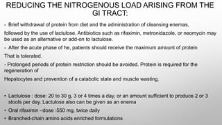REDUCING THE NITROGENOUS LOAD ARISING FROM THE
GI TRACT:
- Brief withdrawal of protein from diet and the administration of cleansing enemas,
followed by the use of lactulose. Antibiotics such as rifaximin, metronidazole, or neomycin may
be used as an alternative or add-on to lactulose.
- After the acute phase of he, patients should receive the maximum amount of protein
That is tolerated.
- Prolonged periods of protein restriction should be avoided. Protein is required for the
regeneration of
Hepatocytes and prevention of a catabolic state and muscle wasting.
• Lactulose : dose: 20 to 30 g, 3 or 4 times a day, or an amount sufficient to produce 2 or 3
stools per day. Lactulose also can be given as an enema
• Oral rifaximin –dose :550 mg, twice daily
• Branched-chain amino acids enriched formulations
 