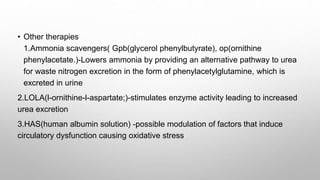 • Other therapies
1.Ammonia scavengers( Gpb(glycerol phenylbutyrate), op(ornithine
phenylacetate.)-Lowers ammonia by providing an alternative pathway to urea
for waste nitrogen excretion in the form of phenylacetylglutamine, which is
excreted in urine
2.LOLA(l-ornithine-l-aspartate;)-stimulates enzyme activity leading to increased
urea excretion
3.HAS(human albumin solution) -possible modulation of factors that induce
circulatory dysfunction causing oxidative stress
 