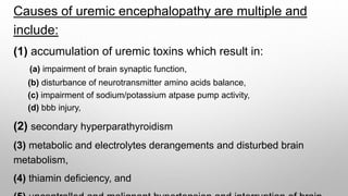 Causes of uremic encephalopathy are multiple and
include:
(1) accumulation of uremic toxins which result in:
(a) impairment of brain synaptic function,
(b) disturbance of neurotransmitter amino acids balance,
(c) impairment of sodium/potassium atpase pump activity,
(d) bbb injury,
(2) secondary hyperparathyroidism
(3) metabolic and electrolytes derangements and disturbed brain
metabolism,
(4) thiamin deficiency, and
 
