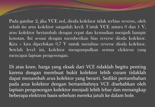 Pada gambar 2, jika VCE nol, dioda kolektor tidak terbias reverse, oleh
sebab itu arus kolektor sangatlah kecil. Untuk VCE antara 0 dan 1 V,
arus kolektor bertambah dengan cepat dan kemudian menjadi hampir
konstan. Ini sesuai dengan memberikan bias reverse dioda kolektor.
Kira – kira diperlukan 0,7 V untuk membias reverse dioda kolektor.
Setelah level ini, kolektor mengumpulkan semua elektron yang
mencapai lapisan pengosongan.
Di atas knee, harga yang eksak dari VCE tidaklah begitu penting
karena dengan membuat bukit kolektor lebih curam tidaklah
dapat menambah arus kolektor yang berarti. Sedikit pertambahan
pada arus kolektor dengan bertambahnya VCE disebabkan oleh
lapisan pengosongan kolektor menjadi lebih lebar dan menangkap
beberapa elektron basis sebelum mereka jatuh ke dalam hole.
 