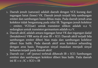 1. Daerah jenuh (saturasi) adalah daerah dengan VCE kurang dari
tegangan lutut (knee) VK. Daerah jenuh terjadi bila sambungan
emiter dan sambungan basis dibias maju. Pada daerah jenuh arus
kolektor tidak bergantung pada nilai IB. Tegangan jenuh kolektor
– emiter, VCE(sat) untuk transistor silikon adalah 0,2 V,
sedangkan untuk transistor germanium adalah 0,1 V.
2. Daerah aktif, adalah antara tegangan lutut VK dan tegangan dadal
(breakdown) VBR serta di atas IB = ICO. Daerah aktif terjadi bila
sambungan emiter diberi bias maju dan sambungan kolektor
diberi bias balik. Pada daerah aktif arus kolektor sebanding
dengan arus basis. Penguatan sinyal masukan menjadi sinyal
keluaran terjadi pada daerah aktif.
3. Daerah cut – off (putus) terletak dibawah IB = ICO. Sambungan
emitter dan sambungan kolektor diberi bias balik. Pada daerah
ini IE = 0 ; IC = ICO = IB
 
