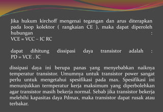 dissipasi daya ini berupa panas yang menyebabkan naiknya
temperatur transistor. Umumnya untuk transistor power sangat
perlu untuk mengetahui spesifikasi pada max. Spesifikasi ini
menunjukkan termperatur kerja maksimum yang diperbolehkan
agar transistor masih bekerja normal. Sebab jika transistor bekerja
melebihi kapasitas daya Pdmax, maka transistor dapat rusak atau
terbakar.
Jika hukum kirchoff mengenai tegangan dan arus diterapkan
pada loop kolektor ( rangkaian CE ), maka dapat diperoleh
hubungan :
VCE = VCC – IC RC
dapat dihitung dissipasi daya transistor adalah :
PD = VCE . IC
 
