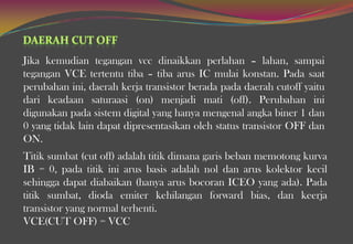 Jika kemudian tegangan vcc dinaikkan perlahan – lahan, sampai
tegangan VCE tertentu tiba – tiba arus IC mulai konstan. Pada saat
perubahan ini, daerah kerja transistor berada pada daerah cutoff yaitu
dari keadaan saturaasi (on) menjadi mati (off). Perubahan ini
digunakan pada sistem digital yang hanya mengenal angka biner 1 dan
0 yang tidak lain dapat dipresentasikan oleh status transistor OFF dan
ON.
Titik sumbat (cut off) adalah titik dimana garis beban memotong kurva
IB = 0, pada titik ini arus basis adalah nol dan arus kolektor kecil
sehingga dapat diabaikan (hanya arus bocoran ICEO yang ada). Pada
titik sumbat, dioda emiter kehilangan forward bias, dan keerja
transistor yang normal terhenti.
VCE(CUT OFF) = VCC
 
