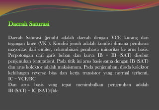 Daerah Saturasi (jenuh) adalah daerah dengan VCE kurang dari
tegangan knee (VK ). Kondisi jenuh adalah kondisi dimana pembawa
mayoritas dari emiter, rekombinasi pembawa minoritas ke arus basis.
Perpotongan dari garis beban dan kurva IB = IB (SAT) disebut
penjenuhan (saturation). Pada titik ini arus basis sama dengan IB (SAT)
dan arus kolektor adalah maksismum. Pada penjenuhan, dioda kolektor
kehilangan reverse bias dan kerja transistor yang normal terhenti.
IC = VCE/RC
Dan arus basis yang tepat menimbulkan penjenuhan adalah
IB (SAT) = IC (SAT)/βdc
 