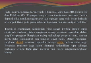 Pada umumnya, transistor memiliki 3 terminal, yaitu Basis (B), Emitor (E)
dan Kolektor (C). Tegangan yang di satu terminalnya misalnya Emitor
dapat dipakai untuk mengatur arus dan tegangan yang lebih besar daripada
arus input Basis, yaitu pada keluaran tegangan dan arus output Kolektor.
Transistor merupakan komponen yang sangat penting dalam dunia
elektronik modern. Dalam rangkaian analog, transistor digunakan dalam
amplifier (penguat). Rangkaian analog melingkupi pengeras suara, sumber
listrik stabil (stabilisator) dan penguat sinyal radio. Dalam rangkaian-
rangkaian digital, transistor digunakan sebagai saklar berkecepatan tinggi.
Beberapa transistor juga dapat dirangkai sedemikian rupa sehingga
berfungsi sebagai logic gate, memori dan fungsi rangkaian-rangkaian
lainnya.
 