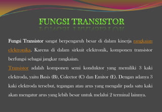 Fungsi Transistor sangat berpengaruh besar di dalam kinerja rangkaian
elektronika. Karena di dalam sirkuit elektronik, komponen transistor
berfungsi sebagai jangkar rangkaian.
Transistor adalah komponen semi konduktor yang memiliki 3 kaki
elektroda, yaitu Basis (B), Colector (C) dan Emitor (E). Dengan adanya 3
kaki elektroda tersebut, tegangan atau arus yang mengalir pada satu kaki
akan mengatur arus yang lebih besar untuk melalui 2 terminal lainnya.
 