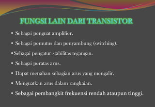 • Sebagai penguat amplifier.
• Sebagai pemutus dan penyambung (switching).
•Sebagai pengatur stabilitas tegangan.
• Sebagai peratas arus.
• Dapat menahan sebagian arus yang mengalir.
• Menguatkan arus dalam rangkaian.
• Sebagai pembangkit frekuensi rendah ataupun tinggi.
 