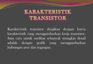 Karakteristik transistor disajikan dengan kurva
karakteristik yang menggambarkan kerja transistor.
Satu cara untuk melihat sebanyak mungkin detail
adalah dengan grafik yang menggambarkan
hubungan arus dan tegangan.
 
