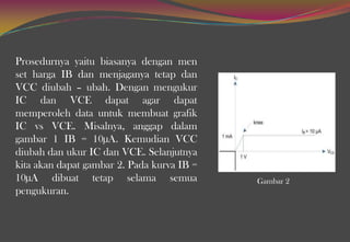 Prosedurnya yaitu biasanya dengan men
set harga IB dan menjaganya tetap dan
VCC diubah – ubah. Dengan mengukur
IC dan VCE dapat agar dapat
memperoleh data untuk membuat grafik
IC vs VCE. Misalnya, anggap dalam
gambar 1 IB = 10µA. Kemudian VCC
diubah dan ukur IC dan VCE. Selanjutnya
kita akan dapat gambar 2. Pada kurva IB =
10µA dibuat tetap selama semua
pengukuran.
Gambar 2
 