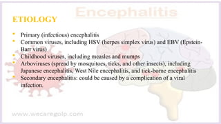 ETIOLOGY
 Primary (infectious) encephalitis
 Common viruses, including HSV (herpes simplex virus) and EBV (Epstein-
Barr virus)
 Childhood viruses, including measles and mumps
 Arboviruses (spread by mosquitoes, ticks, and other insects), including
Japanese encephalitis, West Nile encephalitis, and tick-borne encephalitis
 Secondary encephalitis: could be caused by a complication of a viral
infection.
 