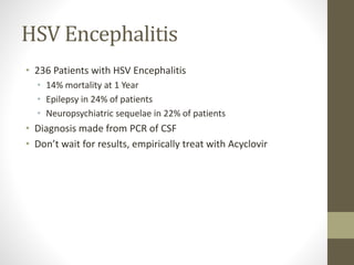 HSV Encephalitis 
• 236 Patients with HSV Encephalitis 
• 14% mortality at 1 Year 
• Epilepsy in 24% of patients 
• Neuropsychiatric sequelae in 22% of patients 
• Diagnosis made from PCR of CSF 
• Don’t wait for results, empirically treat with Acyclovir 
 