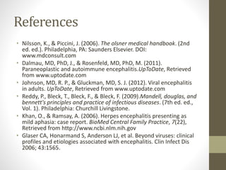 References 
• Nilsson, K., & Piccini, J. (2006). The olsner medical handbook. (2nd 
ed. ed.). Philadelphia, PA: Saunders Elsevier. DOI: 
www.mdconsult.com 
• Dalmau, MD, PhD, J., & Rosenfeld, MD, PhD, M. (2011). 
Paraneoplastic and autoimmune encephalitis.UpToDate, Retrieved 
from www.uptodate.com 
• Johnson, MD, R. P., & Gluckman, MD, S. J. (2012). Viral encephalitis 
in adults. UpToDate, Retrieved from www.uptodate.com 
• Reddy, P., Bleck, T., Bleck, F., & Bleck, F. (2009).Mandell, douglas, and 
bennett's principles and practice of infectious diseases. (7th ed. ed., 
Vol. 1). Philadelphia: Churchill Livingstone. 
• Khan, O., & Ramsay, A. (2006). Herpes encephalitis presenting as 
mild aphasia: case report. BioMed Central Family Practice, 7(22), 
Retrieved from http://www.ncbi.nlm.nih.gov 
• Glaser CA, Honarmand S, Anderson LJ, et al. Beyond viruses: clinical 
profiles and etiologies associated with encephalitis. Clin Infect Dis 
2006; 43:1565. 
