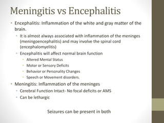Meningitis vs Encephalitis 
• Encephalitis: Inflammation of the white and gray matter of the 
brain. 
• It is almost always associated with inflammation of the meninges 
(meningoencephalitis) and may involve the spinal cord 
(encephalomyelitis) 
• Encephalitis will affect normal brain function 
• Altered Mental Status 
• Motor or Sensory Deficits 
• Behavior or Personality Changes 
• Speech or Movement disorders. 
• Meningitis: Inflammation of the meninges 
• Cerebral Function Intact- No focal deficits or AMS 
• Can be lethargic 
Seizures can be present in both 
 