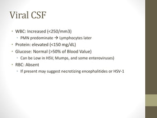 Viral CSF 
• WBC: Increased (<250/mm3) 
• PMN predominate  Lymphocytes later 
• Protein: elevated (<150 mg/dL) 
• Glucose: Normal (>50% of Blood Value) 
• Can be Low in HSV, Mumps, and some enteroviruses) 
• RBC: Absent 
• If present may suggest necrotizing encephalitides or HSV-1 
 