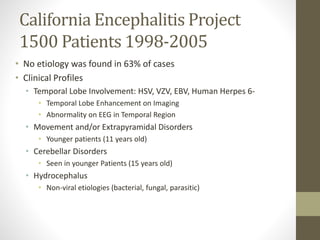 California Encephalitis Project 
1500 Patients 1998-2005 
• No etiology was found in 63% of cases 
• Clinical Profiles 
• Temporal Lobe Involvement: HSV, VZV, EBV, Human Herpes 6- 
• Temporal Lobe Enhancement on Imaging 
• Abnormality on EEG in Temporal Region 
• Movement and/or Extrapyramidal Disorders 
• Younger patients (11 years old) 
• Cerebellar Disorders 
• Seen in younger Patients (15 years old) 
• Hydrocephalus 
• Non-viral etiologies (bacterial, fungal, parasitic) 
 