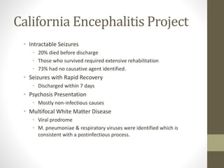 California Encephalitis Project 
• Intractable Seizures 
• 20% died before discharge 
• Those who survived required extensive rehabilitation 
• 73% had no causative agent identified. 
• Seizures with Rapid Recovery 
• Discharged within 7 days 
• Psychosis Presentation 
• Mostly non-infectious causes 
• Multifocal White Matter Disease 
• Viral prodrome 
• M. pneumoniae & respiratory viruses were identified which is 
consistent with a postinfectious process. 
 