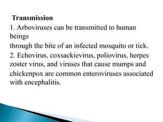 Transmission
1. Arboviruses can be transmitted to human
beings
through the bite of an infected mosquito or tick.
2. Echovirus, coxsackievirus, poliovirus, herpes
zoster virus, and viruses that cause mumps and
chickenpox are common enteroviruses associated
with encephalitis.
 