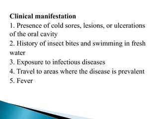 Clinical manifestation
1. Presence of cold sores, lesions, or ulcerations
of the oral cavity
2. History of insect bites and swimming in fresh
water
3. Exposure to infectious diseases
4. Travel to areas where the disease is prevalent
5. Fever
 
