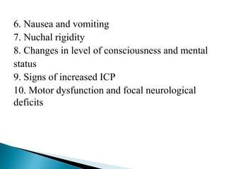 6. Nausea and vomiting
7. Nuchal rigidity
8. Changes in level of consciousness and mental
status
9. Signs of increased ICP
10. Motor dysfunction and focal neurological
deficits
 
