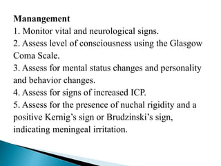 Manangement
1. Monitor vital and neurological signs.
2. Assess level of consciousness using the Glasgow
Coma Scale.
3. Assess for mental status changes and personality
and behavior changes.
4. Assess for signs of increased ICP.
5. Assess for the presence of nuchal rigidity and a
positive Kernig’s sign or Brudzinski’s sign,
indicating meningeal irritation.
 