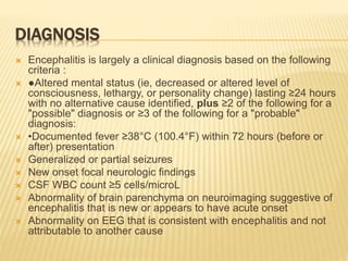 DIAGNOSIS
 Encephalitis is largely a clinical diagnosis based on the following
criteria :
 ●Altered mental status (ie, decreased or altered level of
consciousness, lethargy, or personality change) lasting ≥24 hours
with no alternative cause identified, plus ≥2 of the following for a
"possible" diagnosis or ≥3 of the following for a "probable"
diagnosis:
 •Documented fever ≥38°C (100.4°F) within 72 hours (before or
after) presentation
 Generalized or partial seizures
 New onset focal neurologic findings
 CSF WBC count ≥5 cells/microL
 Abnormality of brain parenchyma on neuroimaging suggestive of
encephalitis that is new or appears to have acute onset
 Abnormality on EEG that is consistent with encephalitis and not
attributable to another cause
 