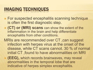 IMAGING TECHNIQUES
 For suspected encephalitis scanning technique
is often the first diagnostic step.
 (CT) or (MRI) scans can show the extent of the
inflammation in the brain and help differentiate
encephalitis from other conditions.
MRIs are recommended over CT ,can suggest
infection with herpes virus at the onset of the
disease, while CT scans cannot. 30 % of normal
initial CT ,found to have abnormalities on MRI
 (EEG), which records brainwaves, may reveal
abnormalities in the temporal lobe that are
indicative of herpes simplex encephalitis.
 