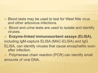  Blood tests may be used to test for West Nile virus
and other arbovirus infections.
 Blood and urine tests are used to isolate and identify
viruses.
 Enzyme-linked immunosorbent assays (ELISA),
including IgM-capture ELISA (MAC-ELISA) and IgG
ELISA, can identify viruses that cause encephalitis soon
after infection.
 Polymerase chain reaction (PCR) can identify small
amounts of viral DNA.
 